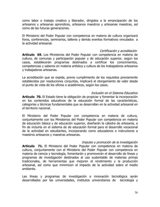 como labor o trabajo creativo y liberador, dirigidos a la emancipación de los
artesanos y artesanas aprendices, artesanos maestros y artesanas maestras, así
como de las futuras generaciones.

El Ministerio del Poder Popular con competencia en materia de cultura organizará
foros, conferencias, seminarios, talleres y demás eventos formativos vinculados a
la actividad artesanal.

                                                        Certificación y acreditación
Artículo 69. Los Ministerios del Poder Popular con competencia en materia de
cultura, de comunas y participación popular y de educación superior, según los
casos, establecerán programas destinados a certificar los conocimientos,
competencias y saberes en materia artística y cultura de los trabajadores artesanos
y trabajadoras artesanas.

La acreditación que se expida, previo cumplimiento de los requisitos previamente
establecidos por resoluciones conjuntas, implicará el otorgamiento de valor desde
el punto de vista de los oficios o académicos, según los casos.

                                                 Inclusión en el Sistema Educativo
Artículo 70. El Estado tiene la obligación de propiciar y fomentar la incorporación
en los contenidos educativos de la educación formal de las características,
categorías y técnicas fundamentales que se desarrollan en la actividad artesanal en
el territorio nacional.

El Ministerio del Poder Popular con competencia en materia de cultura,
conjuntamente con los Ministerios del Poder Popular con competencia en materia
de educación básica y de educación superior, diseñarán la cátedra de artesanía, a
fin de incluirla en el sistema de de educación formal para el desarrollo vocacional
de la actividad en estudiantes, incorporando como educadores e instructores a
maestros artesanos y maestras artesanas.

                                          Impulso y promoción de la investigación
Artículo 71. El Ministerio del Poder Popular con competencia en materia de
cultura, conjuntamente con el Ministerio del Poder Popular con competencia en
materia de ciencia y tecnología, fomentarán y promoverán el desarrollo de líneas y
programas de investigación destinados al uso sustentable de materias primas
tradicionales, de herramientas que mejoren el rendimiento y la producción
artesanal, así como que minimicen el impacto de la actividad sobre el medio
ambiente.

Las líneas y programas de investigación e innovación tecnológica serán
desarrollados por las universidades, institutos universitarios de tecnología y


                                                                                 36
 