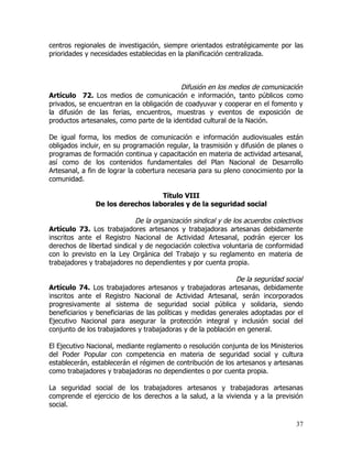 centros regionales de investigación, siempre orientados estratégicamente por las
prioridades y necesidades establecidas en la planificación centralizada.



                                           Difusión en los medios de comunicación
Artículo 72. Los medios de comunicación e información, tanto públicos como
privados, se encuentran en la obligación de coadyuvar y cooperar en el fomento y
la difusión de las ferias, encuentros, muestras y eventos de exposición de
productos artesanales, como parte de la identidad cultural de la Nación.

De igual forma, los medios de comunicación e información audiovisuales están
obligados incluir, en su programación regular, la trasmisión y difusión de planes o
programas de formación continua y capacitación en materia de actividad artesanal,
así como de los contenidos fundamentales del Plan Nacional de Desarrollo
Artesanal, a fin de lograr la cobertura necesaria para su pleno conocimiento por la
comunidad.

                                  Título VIII
               De los derechos laborales y de la seguridad social

                            De la organización sindical y de los acuerdos colectivos
Artículo 73. Los trabajadores artesanos y trabajadoras artesanas debidamente
inscritos ante el Registro Nacional de Actividad Artesanal, podrán ejercer los
derechos de libertad sindical y de negociación colectiva voluntaria de conformidad
con lo previsto en la Ley Orgánica del Trabajo y su reglamento en materia de
trabajadores y trabajadores no dependientes y por cuenta propia.

                                                              De la seguridad social
Artículo 74. Los trabajadores artesanos y trabajadoras artesanas, debidamente
inscritos ante el Registro Nacional de Actividad Artesanal, serán incorporados
progresivamente al sistema de seguridad social pública y solidaria, siendo
beneficiarios y beneficiarias de las políticas y medidas generales adoptadas por el
Ejecutivo Nacional para asegurar la protección integral y inclusión social del
conjunto de los trabajadores y trabajadoras y de la población en general.

El Ejecutivo Nacional, mediante reglamento o resolución conjunta de los Ministerios
del Poder Popular con competencia en materia de seguridad social y cultura
establecerán, establecerán el régimen de contribución de los artesanos y artesanas
como trabajadores y trabajadoras no dependientes o por cuenta propia.

La seguridad social de los trabajadores artesanos y trabajadoras artesanas
comprende el ejercicio de los derechos a la salud, a la vivienda y a la previsión
social.

                                                                                 37
 