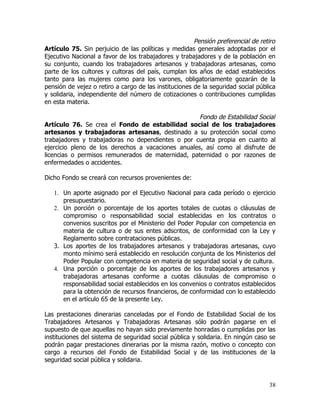 Pensión preferencial de retiro
Artículo 75. Sin perjuicio de las políticas y medidas generales adoptadas por el
Ejecutivo Nacional a favor de los trabajadores y trabajadores y de la población en
su conjunto, cuando los trabajadores artesanos y trabajadoras artesanas, como
parte de los cultores y cultoras del país, cumplan los años de edad establecidos
tanto para las mujeres como para los varones, obligatoriamente gozarán de la
pensión de vejez o retiro a cargo de las instituciones de la seguridad social pública
y solidaria, independiente del número de cotizaciones o contribuciones cumplidas
en esta materia.

                                                    Fondo de Estabilidad Social
Artículo 76. Se crea el Fondo de estabilidad social de los trabajadores
artesanos y trabajadoras artesanas, destinado a su protección social como
trabajadores y trabajadoras no dependientes o por cuenta propia en cuanto al
ejercicio pleno de los derechos a vacaciones anuales, así como al disfrute de
licencias o permisos remunerados de maternidad, paternidad o por razones de
enfermedades o accidentes.

Dicho Fondo se creará con recursos provenientes de:

   1. Un aporte asignado por el Ejecutivo Nacional para cada período o ejercicio
      presupuestario.
   2. Un porción o porcentaje de los aportes totales de cuotas o cláusulas de
      compromiso o responsabilidad social establecidas en los contratos o
      convenios suscritos por el Ministerio del Poder Popular con competencia en
      materia de cultura o de sus entes adscritos, de conformidad con la Ley y
      Reglamento sobre contrataciones públicas.
   3. Los aportes de los trabajadores artesanos y trabajadoras artesanas, cuyo
      monto mínimo será establecido en resolución conjunta de los Ministerios del
      Poder Popular con competencia en materia de seguridad social y de cultura.
   4. Una porción o porcentaje de los aportes de los trabajadores artesanos y
      trabajadoras artesanas conforme a cuotas cláusulas de compromiso o
      responsabilidad social establecidos en los convenios o contratos establecidos
      para la obtención de recursos financieros, de conformidad con lo establecido
      en el artículo 65 de la presente Ley.

Las prestaciones dinerarias canceladas por el Fondo de Estabilidad Social de los
Trabajadores Artesanos y Trabajadoras Artesanas sólo podrán pagarse en el
supuesto de que aquellas no hayan sido previamente honradas o cumplidas por las
instituciones del sistema de seguridad social pública y solidaria. En ningún caso se
podrán pagar prestaciones dinerarias por la misma razón, motivo o concepto con
cargo a recursos del Fondo de Estabilidad Social y de las instituciones de la
seguridad social pública y solidaria.



                                                                                  38
 