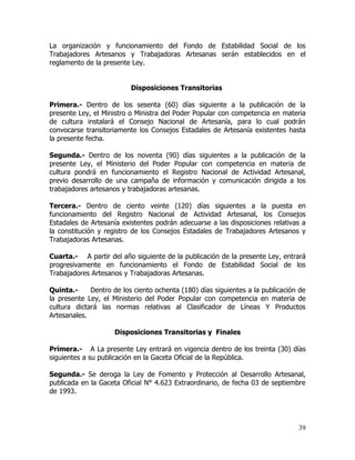 La organización y funcionamiento del Fondo de Estabilidad Social de los
Trabajadores Artesanos y Trabajadoras Artesanas serán establecidos en el
reglamento de la presente Ley.


                          Disposiciones Transitorias

Primera.- Dentro de los sesenta (60) días siguiente a la publicación de la
presente Ley, el Ministro o Ministra del Poder Popular con competencia en materia
de cultura instalará el Consejo Nacional de Artesanía, para lo cual podrán
convocarse transitoriamente los Consejos Estadales de Artesanía existentes hasta
la presente fecha.

Segunda.- Dentro de los noventa (90) días siguientes a la publicación de la
presente Ley, el Ministerio del Poder Popular con competencia en materia de
cultura pondrá en funcionamiento el Registro Nacional de Actividad Artesanal,
previo desarrollo de una campaña de información y comunicación dirigida a los
trabajadores artesanos y trabajadoras artesanas.

Tercera.- Dentro de ciento veinte (120) días siguientes a la puesta en
funcionamiento del Registro Nacional de Actividad Artesanal, los Consejos
Estadales de Artesanía existentes podrán adecuarse a las disposiciones relativas a
la constitución y registro de los Consejos Estadales de Trabajadores Artesanos y
Trabajadoras Artesanas.

Cuarta.- A partir del año siguiente de la publicación de la presente Ley, entrará
progresivamente en funcionamiento el Fondo de Estabilidad Social de los
Trabajadores Artesanos y Trabajadoras Artesanas.

Quinta.-     Dentro de los ciento ochenta (180) días siguientes a la publicación de
la presente Ley, el Ministerio del Poder Popular con competencia en materia de
cultura dictará las normas relativas al Clasificador de Líneas Y Productos
Artesanales.

                     Disposiciones Transitorias y Finales

Primera.- A La presente Ley entrará en vigencia dentro de los treinta (30) días
siguientes a su publicación en la Gaceta Oficial de la República.

Segunda.- Se deroga la Ley de Fomento y Protección al Desarrollo Artesanal,
publicada en la Gaceta Oficial N° 4.623 Extraordinario, de fecha 03 de septiembre
de 1993.




                                                                                39
 