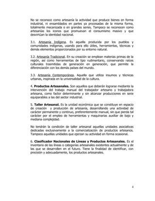 No se reconoce como artesanía la actividad que produce bienes en forma
industrial, ni ensamblados en partes ya procesadas de la misma forma,
totalmente mecanizada o en grandes series. Tampoco se reconocen como
artesanías los iconos que promuevan el consumismo masivo y que
desvirtúan la identidad nacional.

3.1. Artesanía Indígena. Es aquella producida por los pueblos y
comunidades indígenas, usando para ello útiles, herramientas, técnicas y
demás elementos proporcionados por su entorno natural.

3.2. Artesanía Tradicional. En su creación se emplean materias primas de la
región, así como herramientas de tipo rudimentario, conservando raíces
culturales trasmitidas de generación en generación, que permite la
diferenciación con los demás países del mundo.

3.3. Artesanía Contemporánea. Aquella que utiliza insumos y técnicas
urbanas, inspirada en la universalidad de la cultura.

4. Productos Artesanales. Son aquellos que deberán lograrse mediante la
intervención del trabajo manual del trabajador artesano y trabajadora
artesana, como factor determinante y sin alcanzar producciones en serie
equiparables a las del sector industrial.

5. Taller Artesanal. Es la unidad económica que se constituye en espacio
de creación y producción de artesanía, desarrollando una actividad de
carácter permanente y continuo, preferentemente manual, sin que pierda tal
carácter por el empleo de herramientas y maquinarias auxiliar de bajo y
mediana complejidad.

No tendrán la condición de taller artesanal aquellas unidades asociativas
dedicadas exclusivamente a la comercialización de productos artesanos.
Tampoco aquellas unidades que ejerzan su actividad en forma ocasional.

6. Clasificador Nacionales de Líneas y Productos Artesanales. Es el
inventario de las líneas o categorías artesanales existentes actualmente y de
las que se desarrollen en el futuro. Tiene la finalidad de identificar, con
precisión y adecuadamente, los productos artesanales.




                                                                           4
 