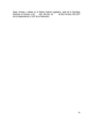 Dada, firmada y sellada en el Palacio Federal Legislativo, sede de la Asamblea
Nacional, en Caracas, a los    días del mes de        de dos mil doce. Año 201º
de la Independencia y 152º de la Federación.




                                                                            40
 