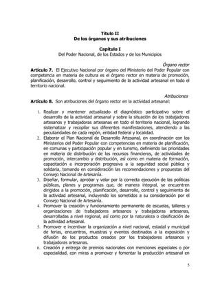 Título II
                       De los órganos y sus atribuciones

                                   Capítulo I
              Del Poder Nacional, de los Estados y de los Municipios

                                                                       Órgano rector
Artículo 7. El Ejecutivo Nacional por órgano del Ministerio del Poder Popular con
competencia en materia de cultura es el órgano rector en materia de promoción,
planificación, desarrollo, control y seguimiento de la actividad artesanal en todo el
territorio nacional.

                                                                      Atribuciones
Artículo 8. Son atribuciones del órgano rector en la actividad artesanal:

   1. Realizar y mantener actualizado el diagnóstico participativo sobre el
      desarrollo de la actividad artesanal y sobre la situación de los trabajadores
      artesanos y trabajadoras artesanas en todo el territorio nacional, logrando
      sistematizar y recopilar sus diferentes manifestaciones, atendiendo a las
      peculiaridades de cada región, entidad federal y localidad.
   2. Elaborar el Plan Nacional de Desarrollo Artesanal, en coordinación con los
      Ministerios del Poder Popular con competencias en materia de planificación,
      en comunas y participación popular y en turismo, definiendo las prioridades
      en materia de distribución de los recursos financieros, de actividades de
      promoción, intercambio y distribución, así como en materia de formación,
      capacitación e incorporación progresiva a la seguridad social pública y
      solidaria, tomando en consideración las recomendaciones y propuestas del
      Consejo Nacional de Artesanía.
   3. Diseñar, formular, aprobar y velar por la correcta ejecución de las políticas
      públicas, planes y programas que, de manera integral, se encuentren
      dirigidos a la promoción, planificación, desarrollo, control y seguimiento de
      la actividad artesanal, incluyendo los sometidos a su consideración por el
      Consejo Nacional de Artesanía.
   4. Promover la creación y funcionamiento permanente de escuelas, talleres y
      organizaciones de trabajadores artesanos y trabajadoras artesanas,
      desarrolladas a nivel regional, así como por la naturaleza o clasificación de
      la actividad artesanal.
   5. Promover e incentivar la organización a nivel nacional, estadal y municipal
      de ferias, encuentros, muestras y eventos destinados a la exposición y
      difusión de los productos creados por los trabajadores artesanos y
      trabajadoras artesanas.
   6. Creación y entrega de premios nacionales con menciones especiales o por
      especialidad, con miras a promover y fomentar la producción artesanal en

                                                                                   5
 