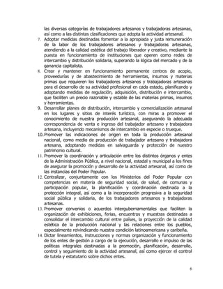 las diversas categorías de trabajadores artesanos y trabajadoras artesanas,
    así como a las distintas clasificaciones que adopta la actividad artesanal.
7. Adoptar medidas destinadas fomentar a la apropiada y justa remuneración
    de la labor de los trabajadores artesanos y trabajadoras artesanas,
    atendiendo a la calidad estética del trabajo liberador y creativo, mediante la
    puesta en funcionamiento de instituciones que operen como redes de
    intercambio y distribución solidaria, superando la lógica del mercado y de la
    ganancia capitalista.
8. Crear y mantener en funcionamiento permanente centros de acopio,
    proveedurías y de abastecimiento de herramientas, insumos y materias
    primas que requieren los trabajadores artesanos y trabajadoras artesanas
    para el desarrollo de su actividad profesional en cada estado, planificando y
    adoptando medidas de regulación, adquisición, distribución e intercambio,
    que faciliten un precio razonable y estable de las materias primas, insumos
    y herramientas.
9. Desarrollar planes de distribución, intercambio y comercialización artesanal
    en los lugares y sitios de interés turístico, con miras a promover el
    conocimiento de nuestra producción artesanal, asegurando la adecuada
    correspondencia de venta e ingreso del trabajador artesano y trabajadora
    artesana, incluyendo mecanismos de intercambio en especie o trueque.
10. Promover las indicaciones de origen en toda la producción artesanal
    nacional, como medio de producción de trabajador artesano y trabajadora
    artesana, adoptando medidas en salvaguarda y protección de nuestro
    patrimonio cultural.
11. Promover la coordinación y articulación entre los distintos órganos y entes
    de la Administración Pública, a nivel nacional, estadal y municipal a los fines
    de asegurar la promoción y desarrollo de la actividad artesanal, así como de
    las instancias del Poder Popular.
12. Centralizar, conjuntamente con los Ministerios del Poder Popular con
    competencias en materia de seguridad social, de salud, de comunas y
    participación popular, la planificación y coordinación destinada a la
    protección integral, así como a la incorporación progresiva a la seguridad
    social pública y solidaria, de los trabajadores artesanos y trabajadoras
    artesanas.
13. Promover convenios o acuerdos intergubernamentales que faciliten la
    organización de exhibiciones, ferias, encuentros y muestras destinadas a
    consolidar el intercambio cultural entre países, la proyección de la calidad
    estética de la producción nacional y las relaciones entre los pueblos,
    especialmente reivindicando nuestra condición latinoamericana y caribeña.
14. Dictar lineamientos, instrucciones y normas organización y funcionamiento
    de los entes de gestión a cargo de la ejecución, desarrollo e impulso de las
    políticas integrales destinadas a la promoción, planificación, desarrollo,
    control y seguimiento de la actividad artesanal, así como ejercer el control
    de tutela y estatutario sobre dichos entes.

                                                                                 6
 