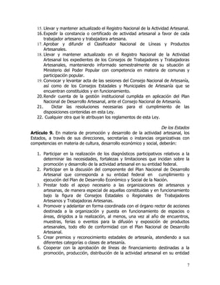 15. Llevar y mantener actualizado el Registro Nacional de la Actividad Artesanal.
   16. Expedir la constancia o certificado de actividad artesanal a favor de cada
       trabajador artesano y trabajadora artesana.
   17. Aprobar y difundir el Clasificador Nacional de Líneas y Productos
       Artesanales.
   18. Llevar y mantener actualizado en el Registro Nacional de la Actividad
       Artesanal los expedientes de los Consejos de Trabajadores y Trabajadoras
       Artesanales, manteniendo informado semestralmente de su situación al
       Ministerio del Poder Popular con competencia en materia de comunas y
       participación popular.
   19. Convocar y levantar acta de las sesiones del Consejo Nacional de Artesanía,
       así como de los Consejos Estadales y Municipales de Artesanía que se
       encuentran constituidos y en funcionamiento.
   20. Rendir cuenta de la gestión institucional cumplida en aplicación del Plan
       Nacional de Desarrollo Artesanal, ante el Consejo Nacional de Artesanía.
   21.     Dictar las resoluciones necesarias para el cumplimiento de las
       disposiciones contenidas en esta Ley.
   22. Cualquier otra que le atribuyan los reglamentos de esta Ley.

                                                                    De los Estados
Artículo 9. En materia de promoción y desarrollo de la actividad artesanal, los
Estados, a través de sus direcciones, secretarías o instancias organizativas con
competencias en materia de cultura, desarrollo económico y social, deberán:

   1. Participar en la realización de los diagnósticos participativos relativos a la
      determinar las necesidades, fortalezas y limitaciones que incidan sobre la
      promoción y desarrollo de la actividad artesanal en su entidad federal.
   2. Participar en la discusión del componente del Plan Nacional de Desarrollo
      Artesanal que corresponda a su entidad federal en cumplimiento y
      ejecución del Plan de Desarrollo Económico y Social de la Nación.
   3. Prestar todo el apoyo necesario a las organizaciones de artesanos y
      artesanas, de manera especial de aquellas constituidas y en funcionamiento
      bajo la figura de Consejos Estadales o Regionales de Trabajadores
      Artesanos y Trabajadoras Artesanas.
   4. Promover y adelantar en forma coordinada con el órgano rector de acciones
      destinada a la organización y puesta en funcionamiento de espacios o
      áreas, dirigidos a la realización, al menos, una vez al año de encuentros,
      muestras, ferias o eventos para la difusión y exposición de productos
      artesanales, todo ello de conformidad con el Plan Nacional de Desarrollo
      Artesanal.
   5. Crear premios y reconocimiento estadales de artesanía, atendiendo a sus
      diferentes categorías o clases de artesanía.
   6. Cooperar con la aprobación de líneas de financiamiento destinadas a la
      promoción, producción, distribución de la actividad artesanal en su entidad

                                                                                  7
 
