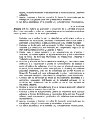 federal, de conformidad con lo establecido en el Plan Nacional de Desarrollo
      Artesanal.
   7. Apoyar, promover y financiar proyectos de formación presentados por los
      consejos de trabajadores artesanos y trabajadoras artesanas.
   8. Las demás establecidas en la presente Ley, su Reglamentos y Resoluciones.

                                                                 De los Municipios
Artículo 10. En materia de promoción y desarrollo de la actividad artesanal,
direcciones, secretarías o instancias organizativas con competencias en materia de
cultura y control urbano, de los Municipios deberán:

   1. Participar en la realización de los diagnósticos participativos relativos a
      determinar las necesidades, fortalezas y limitaciones que incidan sobre la
      promoción y desarrollo de la actividad artesanal en su entidad municipal.
   2. Participar en la discusión del componente del Plan Nacional de Desarrollo
      Artesanal que corresponda a su municipio, en cumplimiento y ejecución del
      Plan de Desarrollo Económico y Social de la Nación.
   3. Prestar todo el apoyo necesario a las organizaciones de artesanos y
      artesanas, de manera especial de aquellas constituidas y en funcionamiento
      bajo la figura de Consejos Municipales de Trabajadores Artesanos y
      Trabajadoras Artesanas.
   4. Promover y adelantar en forma coordinada con el órgano rector de acciones
      destinada a la organización y puesta en funcionamiento de espacios o
      áreas, dirigidos a la realización, al menos, una vez al año de encuentros,
      muestras, ferias o eventos a nivel municipal para la difusión y exposición de
      productos artesanales, todo ello de conformidad con el Plan Nacional de
      Desarrollo Artesanal, así como estableciendo premios y reconocimiento a
      nivel municipal atendiendo a las diferentes categorías o clases de artesanía.
   5. Cooperar con la aprobación de líneas de financiamiento destinadas a la
      promoción, producción, distribución de la actividad artesanal en su
      municipio, de conformidad con lo establecido en el Plan Nacional de
      Desarrollo Artesanal.
   6. Destinar y conservar adecuadamente áreas o zonas de protección artesanal
      en el territorio de su respectivo municipio.
   7. Construir y poner en funcionamiento Centros de Protección de la Actividad
      Artesanal y Centros de Distribución e Intercambio de la Actividad Artesanal,
      así como rendir cuentas de su gestión de conformidad con lo establecido en
      la presente Ley.
   8. Apoyar, promover y financiar proyectos de formación presentados por los
      consejos de trabajadores artesanos y trabajadoras artesanas.
   9. Las demás establecidas en la presente Ley, su Reglamentos y Resoluciones.




                                                                                 8
 