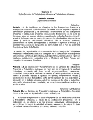 Capítulo II
       De los Consejos de Trabajadores Artesanos y Trabajadoras Artesanas

                                 Sección Primera
                              Disposiciones Generales

                                                                        Naturaleza
Artículo 11. Se establecen los Consejos de los Trabajadores Artesanos y
Trabajadoras Artesanas como instancias del Poder Popular dirigidas a ejercer la
participación protagónica y la democracia revolucionaria de los trabajadores
artesanos y trabajadoras artesanas, interviniendo directamente en la toma de
decisiones sobre los asuntos públicos, especialmente en la planificación, ejecución
y control de los procesos de promoción, producción, distribución e intercambio de
bienes y servicios directamente vinculados con la actividad artesanal,
contribuyendo en forma corresponsable a enaltecer y dignificar el trabajo y a
satisfacer las necesidades del pueblo, de conformidad con el Plan de Desarrollo
Económico y Social de la Nación.

La constitución, organización y funcionamiento de los Consejos de Trabajadores
Artesanos y Trabajadoras Artesanas se regirán por la Constitución de la República
Bolivariana de Venezuela, por esta Ley, sus reglamentos, las resoluciones y por sus
estatutos, debidamente registrados ante el Ministerio del Poder Popular con
competencia en materia de cultura.

                                                                          Principios
Artículo 12. La organización y funcionamiento de los Consejos de Trabajadores
Artesanos y Trabajadoras Artesanas se rigen por los principios de la ideología
bolivariana: conciencia del deber social; corresponsabilidad; cooperación;
honestidad; transparencia; rendición de cuentas; eficiencia y eficacia en el trabajo;
justicia e igualdad; equidad e igualdad de género; independencia, unidad y
solidaridad de la clase trabajadora; lucha por la supresión de toda explotación y
alienación en el trabajo; dirección colectiva; ejercicio de la crítica y autocrítica;
integración latinoamericana y caribeña, así como internacionalismo proletario y
antiimperialista.

                                                             Funciones y atribuciones
Artículo 13. Los Consejos de Trabajadores Artesanos y Trabajadoras Artesanas
tienen, entre otras, las siguientes funciones y atribuciones:

1.     Garantizar el ejercicio de la soberanía popular de los trabajadores artesanos
y trabajadoras artesanas, a través de su participación protagónica             en la
elaboración de los planes y de los procesos productivos, administrativos y
sociopolíticos vinculados la actividad artesanal, asegurando la asignación justa
para ella de recursos financieros, educativos, sociales y culturales.

                                                                                   9
 