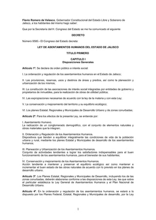 Flavio Romero de Velasco, Gobernador Constitucional del Estado Libre y Soberano de 
Jalisco, a los habitantes del mismo hago saber: 
Que por la Secretaría del H. Congreso del Estado se me ha comunicado el siguiente 
DECRETO 
Número 9580.- El Congreso del Estado decreta: 
LEY DE ASENTAMIENTOS HUMANOS DEL ESTADO DE JALISCO 
TITULO PRIMERO 
CAPITULO I 
Disposiciones Generales 
Artículo 1º. Se declara de orden público e interés social: 
I. La ordenación y regulación de los asentamientos humanos en el Estado de Jalisco; 
II. Las provisiones, reservas, usos y destinos de áreas y predios, así como la planeación y 
urbanización de los mismos; 
III. La constitución de las asociaciones de interés social integradas por entidades de gobierno y 
propietarios de inmuebles, para la realización de obras de utilidad pública; 
IV. Las expropiaciones necesarias de acuerdo con la ley de la materia y con esta Ley; 
V. La conservación y mejoramiento del territorio y su equilibrio ecológico; 
VI. Los planes Estatal, Regionales y Municipales de Desarrollo Urbano y de zonas conurbadas; 
Artículo 2º. Para los efectos de la presente Ley, se entiende por: 
I. Asentamiento Humano. 
La radicación de un conglomerado demográfico, con el conjunto de elementos naturales y 
obras materiales que la integran; 
II. Ordenación y Regulación de los Asentamientos Humanos. 
Dispositivos que tienden a equilibrar integralmente las condiciones de vida de la población 
urbana y rural, mediante los planes Estatal y Municipales de desarrollo de los asentamientos 
humanos; 
III. Planeación y Urbanización de los Asentamientos Humanos. 
Conjunto de actividades tendientes a lograr los satisfactores indispensables para el buen 
funcionamiento de los asentamientos humanos, para el bienestar de sus habitantes; 
. IV. Conservación y mejoramiento de los Asentamientos Humanos. 
Acción tendiente a mantener y preservar el equilibrio ecológico así como mantener e 
incrementar el buen estado de las obras naturales de acuerdo con lo previsto en los planes de 
desarrollo urbano. 
Artículo 3º. Los Planes Estatal, Regionales y Municipales de Desarrollo, incluyendo los de las 
zonas conurbadas, deberán elaborarse conforme a las disposiciones de esta Ley, las que sobre 
el particular establezca la Ley General de Asentamientos Humanos y el Plan Nacional de 
Desarrollo Urbano. 
Artículo 4º. En la ordenación y regulación de los asentamientos humanos, se estará a lo 
dispuesto por los Planes Federal, Estatal, Regionales y Municipales de desarrollo, por la Ley 
1 
 