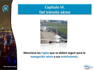 Capítulo VI.
                                    Del tránsito aéreo




                         Menciona las reglas que se deben seguir para la
                             navegación aérea y sus restricciones.


http://www.sct.gob.mx/
 