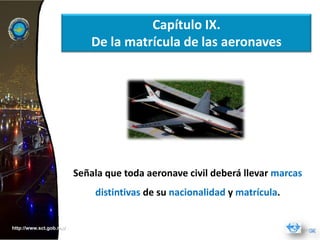 Capítulo IX.
                             De la matrícula de las aeronaves




                         Señala que toda aeronave civil deberá llevar marcas
                             distintivas de su nacionalidad y matrícula.


http://www.sct.gob.mx/
 