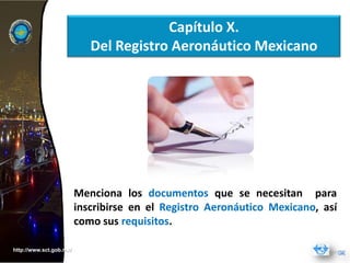 Capítulo X.
                            Del Registro Aeronáutico Mexicano




                         Menciona los documentos que se necesitan para
                         inscribirse en el Registro Aeronáutico Mexicano, así
                         como sus requisitos.

http://www.sct.gob.mx/
 
