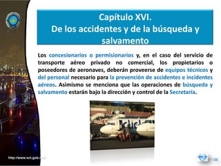 Capítulo XVI.
                         De los accidentes y de la búsqueda y
                                      salvamento
                 Los concesionarios o permisionarios y, en el caso del servicio de
                 transporte aéreo privado no comercial, los propietarios o
                 poseedores de aeronaves, deberán proveerse de equipos técnicos y
                 del personal necesario para la prevención de accidentes e incidentes
                 aéreos. Asimismo se menciona que las operaciones de búsqueda y
                 salvamento estarán bajo la dirección y control de la Secretaría.




http://www.sct.gob.mx/
 