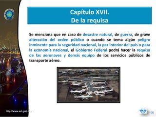 Capítulo XVII.
                                          De la requisa
                   Se menciona que en caso de desastre natural, de guerra, de grave
                   alteración del orden público o cuando se tema algún peligro
                   inminente para la seguridad nacional, la paz interior del país o para
                   la economía nacional, el Gobierno Federal podrá hacer la requisa
                   de las aeronaves y demás equipo de los servicios públicos de
                   transporte aéreo.




http://www.sct.gob.mx/
 