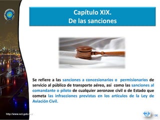 Capítulo XIX.
                                        De las sanciones




                     Se refiere a las sanciones a concesionarios o permisionarios de
                     servicio al público de transporte aéreo, así como las sanciones al
                     comandante o piloto de cualquier aeronave civil o de Estado que
                     cometa las infracciones previstas en los artículos de la Ley de
                     Aviación Civil.

http://www.sct.gob.mx/
 