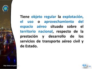 Tiene objeto regular la explotación,
                         el uso o aprovechamiento del
                         espacio aéreo situado sobre el
                         territorio nacional, respecto de la
                         prestación y desarrollo de los
                         servicios de transporte aéreo civil y
                         de Estado.



http://www.sct.gob.mx/
 