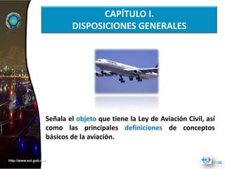 CAPÍTULO I.
                             DISPOSICIONES GENERALES




                     Señala el objeto que tiene la Ley de Aviación Civil, así
                     como las principales definiciones de conceptos
                     básicos de la aviación.


http://www.sct.gob.mx/
 