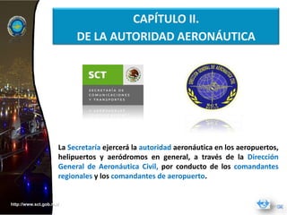 CAPÍTULO II.
                          DE LA AUTORIDAD AERONÁUTICA




                     La Secretaría ejercerá la autoridad aeronáutica en los aeropuertos,
                     helipuertos y aeródromos en general, a través de la Dirección
                     General de Aeronáutica Civil, por conducto de los comandantes
                     regionales y los comandantes de aeropuerto.


http://www.sct.gob.mx/
 