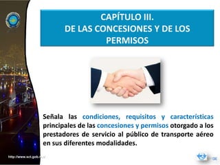 CAPÍTULO III.
                           DE LAS CONCESIONES Y DE LOS
                                    PERMISOS




                    Señala las condiciones, requisitos y características
                    principales de las concesiones y permisos otorgado a los
                    prestadores de servicio al público de transporte aéreo
                    en sus diferentes modalidades.
http://www.sct.gob.mx/
 