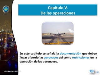 Capítulo V.
                                   De las operaciones




                    En este capítulo se señala la documentación que deben
                    llevar a bordo las aeronaves así como restricciones en la
                    operación de las aeronaves.

http://www.sct.gob.mx/
 