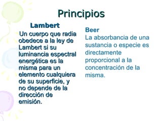 Principios Lambert Un cuerpo que radia obedece a la ley de Lambert si su luminancia espectral energética es la misma para un elemento cualquiera de su superficie, y no depende de la dirección de emisión.  Beer La absorbancia de una sustancia o especie es directamente proporcional a la concentración de la misma. 