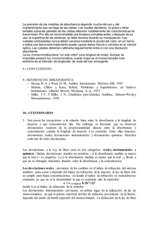 La precisión de las medidas de absorbancia depende mucho del uso y del 
mantenimiento que se haga de las celdas. Las huellas dactilares, la grasa u otras 
señales sobre las paredes de las celdas alteraran notablemente las características de 
transmisión. Por ello es recomendable una limpieza completa antes y después de su 
uso; la superficie de las ventanas no debe tocarse durante su manipulación. Las 
cubetas contrastadas nunca deben secarse mediante la acción del calor, en un horno 
o sobre una llama este tratamiento puede causar daños físicos o cambios en el camino 
óptico. Las cubetas deberían calibrarse regularmente entre si con una disolución 
absorbente. 
La luz monocromática tiene "un solo color" (una longitud de onda). Aunque es 
imposible producir luz monocromática, cuanto mejor es el monocromador más 
estrecho es el intervalo de longitudes de onda del haz emergente. 
8.- CONCLUSIONES : 
9.- REFERENCIAS BIBLIOGRAFICA: 
- Skoog, D. A. y West, D. M., Análisis Instrumental, McGraw Hill, 1993 
- Meloan, Clifton y Kiser, Robert, Problemas y Experimentos en Anális is 
Instrumental, editorial Reverte Mexicana, S. A., 1973 
- Miller, J. C. Y Miller, J. N., Estadística para Química Analítica, Adisson-Wesle y 
Iberoamericana, 1999. 
10.- CUESTIONARIO 
1. Son pocas las excepciones a la relación línea entre la absorbancia y la longitud de 
trayecto a una concentración fija. Sin embargo es frecuente que se observen 
desviaciones respecto de la proporcionalidad directa entre la absorbancia y 
concentración cuando la longitud de trayecto b es constante. Entre ellas tenemos: 
desviaciones reales, desviaciones instrumentales y desviaciones químicas. Describa 
cada una de éstas desviaciones. 
Las desviaciones a la Ley de Beer caen en tres categorías: reales, instrumentales y 
químicas. Dichas desviaciones pueden ser positivas ; si la absorbancia medida es mayor 
que la real (+ ) o negativas (-) si la absorbancia medida es menor que la real , y llevan a 
que no se obtengan relaciones lineales entre la absorbancia y la concentración. 
Las desviaciones reales : provienen de los cambios en el índice de refracción del sistema 
analítico, pues como e depende del índice de refracción de la muestra, la ley de Beer sólo 
se cumple para bajas concentraciones, en donde el índice de refracción es esencialme nte 
constante, ya que no es la absortividad la que es constante sino la expresión: 
e = e verdadero h /(h 2+2)2 
donde h es el índice de refracción de la solución. 
Las desviaciones instrumentales provienen, en primer lugar de la utilización de luz no 
monocromática, ya que la pureza espectral del haz de radiación proveniente de la fuente, 
depende del ancho de banda espectral del monocromador. La deducción de la ley de Beer 
 