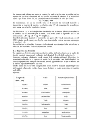 La transmitancia (T) de una sustancia en solución es la relación entre la cantidad de luz 
transmitida que llega al detector una vez que ha atravesado la muestra, It, y la cantidad 
de luz que incidió sobre ella, Io, y se representa normalmente en tanto por ciento: 
% T = It/Io x 100 
La transmitancia nos da una medida física de la relación de intensidad incidente y 
transmitida al pasar por la muestra. La relación entre %T y la concentración no es lineal, 
pero asume una relación logarítmica inversa. 
La absorbancia (A) es un concepto más relacionado con la muestra puesto que nos indica 
la cantidad de luz absorbida por la misma, y se define como el logaritmo de 1/T, en 
consecuencia: A = log 1/T = -log T = -log It/ Io. 
Cuando la intensidad incidente y transmitida son iguales (Io = It), la transmitancia es del 
100% e indica que la muestra no absorbe a una determinada longitud de onda, y entonces 
A vale log 1 = 0. 
La cantidad de luz absorbida dependerá de la distancia que atraviesa la luz a través de la 
solución del cromóforo y de la concentración de éste. 
2.4.- Espectros de absorción 
Un espectro de absorción es una representación gráfica de la absorbancia de un analito (o 
de otra magnitud equivalente) en función de la longitud de onda de la radiación , l , 
(o de otro parámetro relacionado con la energía de la radiación utilizada). El máximo de 
absorbancia obtenido en el espectro de absorción de un analito, nos dará la longitud de 
onda que proporciona la mayor sensibilidad posible, y por tanto será la que se utilizará en 
el análisis espectrofotométrico de dicho 
analito. Todas las disoluciones que presentan color, absorben radiación electromagné t ica 
perteneciente al espectro visible, el cual puede dividirse en varias zonas según se muestra 
en la tabla 
siguiente: 
 