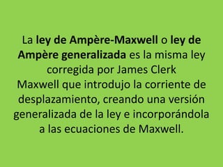 La ley de Ampère-Maxwell o ley de
Ampère generalizada es la misma ley
corregida por James Clerk
Maxwell que introdujo la corriente de
desplazamiento, creando una versión
generalizada de la ley e incorporándola
a las ecuaciones de Maxwell.
 
