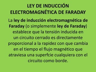 LEY DE INDUCCIÓN
ELECTROMAGNÉTICA DE FARADAY
La ley de inducción electromagnética de
Faraday (o simplemente ley de Faraday)
establece que la tensión inducida en
un circuito cerrado es directamente
proporcional a la rapidez con que cambia
en el tiempo el flujo magnético que
atraviesa una superfcie cualquiera con el
circuito como borde.
 