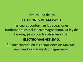 Esta es una de las
ECUACIONES DE MAXWELL,
las cuales conforman las ecuaciones
fundamentales del electromagnetismo. La ley de
Faraday, junto con las otras leyes del
ELECTROMAGNETISMO,
fue incorporada en las ecuaciones de Maxwell,
unificando así al electromagnetismo.
 