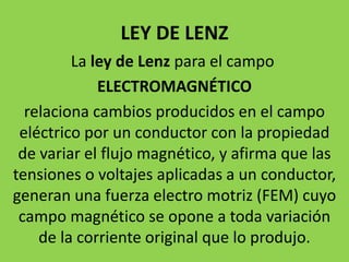 LEY DE LENZ
La ley de Lenz para el campo
ELECTROMAGNÉTICO
relaciona cambios producidos en el campo
eléctrico por un conductor con la propiedad
de variar el flujo magnético, y afirma que las
tensiones o voltajes aplicadas a un conductor,
generan una fuerza electro motriz (FEM) cuyo
campo magnético se opone a toda variación
de la corriente original que lo produjo.
 