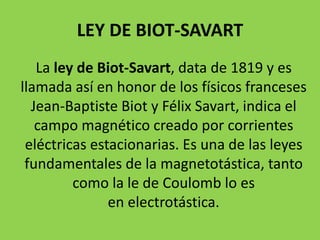 LEY DE BIOT-SAVART
La ley de Biot-Savart, data de 1819 y es
llamada así en honor de los físicos franceses
Jean-Baptiste Biot y Félix Savart, indica el
campo magnético creado por corrientes
eléctricas estacionarias. Es una de las leyes
fundamentales de la magnetotástica, tanto
como la le de Coulomb lo es
en electrotástica.
 