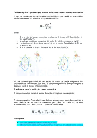 Campo magnético generado por una corriente eléctrica que circula por una espira
El valor del campomagnético en el centro de una espira circularcreado por una corriente
eléctrica se obtiene por medio de la siguiente expresión:
donde:
 B es el valor del campo magnético en el centro de la espira C. Su unidad en el
S.I. es el Tesla (T).
 μ0 es la permeabilidad magnética del vacío. En el S.I. se mide en m·kg/C2
.
 I es la intensidad de corriente que circula por la espira. Su unidad en el S.I. es
el Amperio (A).
 R es el radio de la espira. Su unidad en el S.I. es el metro (m).
En una corriente que circula por una espira las líneas de campo magnéticas son
circunferencias concéntricas, por tanto, el campo magnético es siempre tangente a
cualquier punto de dichas circunferencias.
Principio de superposición del campo magnético
El campo magnético cumple lo que se denomina principio de superposición:
El campo magnético B→ producido por distintos agentes en un punto del espacio es la
suma vectorial de los campos magnéticos producidos por cada uno de ellos
individualmente (B→1, B→2, B→3, ..., B→n), de tal forma que:
Bibliografia:
 https://es.wikipedia.org/wiki/Ley_de_Biot-Savart
 https://www.fisicalab.com/apartado/campo-magnetico-creado-corriente-electrica
 