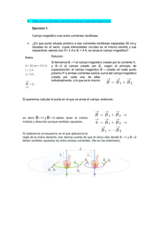  https://www.fisicalab.com/tema/campo-magnetico/ejercicios
Ejercicio 1:
Campo magnético nulo entre corrientes rectilíneas
 ¿En que punto situado próximo a dos corrientes rectilíneas separadas 50 cm y
situadas en el vacío, cuyas intensidades circulan en el mismo sentido y sus
respectivos valores son I1= 2 A e I2 = 4 A, se anula el campo magnético?
Solucion:
Si llamamos B→1 al campo magnetico creado por la corriente I1,
y B→2 al campo creado por I2, según el principio de
superposición, el campo magentico B→ creado en cada punto
próximo P a ambas corrientes será la suma del campo magnético
creado por cada una de ellas
individualmente, o lo que es lo mismo:
Si queremos calcular el punto en el que se anula el campo, entonces:
es decir, B→1 y B→2 deben tener el mismo
módulo y dirección aunque sentidos opuestos.
Si realizamos un esquema, en el que aplicamos la
regla de la mano derecha, nos damos cuenta de que el único sitio donde B→1 y B→2
tienen sentidos opuestos es entre ambas corrientes. (No en los exteriores).
 