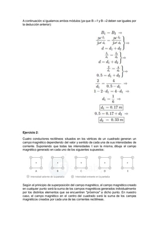 A continuación si igualamos ambos módulos (ya que B→1 y B→2 deben ser iguales por
la deducción anterior):
Ejercicio 2:
Cuatro conductores rectilíneos situados en los vértices de un cuadrado generan un
campo magnético dependiendo del valor y sentido de cada una de sus intensidades de
corriente. Suponiendo que todas las intensidades I son la misma, dibuja el campo
magnético generado en cada uno de los siguientes supuestos:
Según el prinicipio de superposición del campo magnético, el campo magnético creado
en cualquier punto será la suma de los campos magnéticos generados individualmente
por los distintos elementos que se encuentren "próximos" a dicho punto. En nuestro
caso, el campo magnético en el centro del cuadrado será la suma de los campos
magnéticos creados por cada una de las corrientes rectilíneas.
 