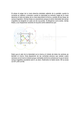 Si sitúas el pulgar de tu mano derecha orientada saliendo de tu pantalla cuando la
corriente es saliente o entrando cuando la intensidad es entrante (regla de la mano
derecha) el resto de dedos de tu mano describirán la forma y sentido de las líneas de
campo magnetico. Dichas líneas se caracterizan porque el vector intensidad del campo
magnético es tangente en cada uno de sus puntos. Si dibujamos como serían, dichas
líneas y sus respectivos vectores en el punto centro obtenemos que:
Dado que el valor de la intensidad es la misma, el módulo de todos los vectores es
también el mismo. Esta disposición de las corrientes provoca que existan cuatro
vectores con el mismomódulo aunque orientados de forma contraria por lo que el vector
campo magnético resultante será 0, es decir, finalmente no habrá vector. B4 se anula
con B1 y B3 con B2.
 