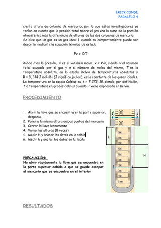 ERICK CONDE
                                                                  PARALELO 4

cierta altura de columna de mercurio, por lo que estos investigadores ya
tenían en cuenta que la presión total sobre el gas era la suma de la presión
atmosférica más la diferencia de alturas de las dos columnas de mercurio.
Se dice que un gas es un gas ideal 1 cuando su comportamiento puede ser
descrito mediante la ecuación térmica de estado

                                   Pv = RT

donde P es la presión, v es el volumen molar, v = V/n, siendo V el volumen
total ocupado por el gas y n el número de moles del mismo, T es la
temperatura absoluta, en la escala Kelvin de temperaturas absolutas y
R = 8, 314 J mol−1K−1 (J significa joules), es la constante de los gases ideales.
La temperatura en la escala Celsius es t = T-273, 15, siendo, por definición,
t la temperatura en grados Celsius cuando T viene expresada en kelvin.


PROCEDIMIENTO


1. Abrir la llave que se encuentra en la parte superior,
   despacio.
2. Poner a la misma altura ambos puntos del mercurio
3. Cerrar la llave lentamente
4. Variar las alturas (8 veces)
5. Medir H y anotar los datos en la tabla
6. Medir h y anotar los datos en la tabla




PRECAUCIÓN:
No abrir rápidamente la llave que se encuentra en
la parte superior debido a que se puede escapar
el mercurio que se encuentra en el interior




RESULTADOS
 
