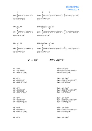 ERICK CONDE
                                                                                    PARALELO 4
        4                                   2          4
       π                                    π                                   π
V6 =     (7.7*10-3) 2 (21.7*10-2)   ∆V6 =     (21.7*10-2)(7.7*10-3)(0.1*10-3) +   (7.7*10-3) 2 (0.2*10-2)
       4                                    2                                   4
V6 = 1.31*10-6 [m3]                 ∆V6 = 0.01*10-6 [m3]




V7 = πø² h7                         ∆V7 = (πhø) ∆ø + πø² ∆h7
      4                                    2         4
       π                                    π                                   π
V7 =     (7.7*10-3) 2 (22.2*10-2)   ∆V7 =     (22.2*10-2)(7.7*10-3)(0.1*10-3) +   (7.7*10-3) 2 (0.2*10-2)
       4                                    2                                   4
V7 = 1.34*10-6 [m3]                 ∆V7 = 0.01*10-6 [m3]




V8 = πø² h8                         ∆V8 = (πhø) ∆ø + πø² ∆h8
      4                                    2         4
       π                                    π                                   π
V8 =     (7.7*10-3) 2 (28.8*10-2)   ∆V8 =     (28.8*10-2)(7.7*10-3)(0.1*10-3) +   (7.7*10-3) 2 (0.2*10-2)
       4                                    2                                   4
V8 = 1.74*10-6 [m3]                 ∆V8 = 0.01*10-6 [m3]




                         V´ = 1/V                       ∆V´= ∆V/ V 2


V1´ = 1/V1                                                          ∆V1´= ∆V1 /(V1) 2
V1´ = 1/(1.20*10-6)                                                 ∆V1´= (0.01*10-6)/ (1.20*10-6) 2
V1´ = 8.33*105 [1/m3]                                               ∆V1´= 0.01*105 [1/m3]



V2´ = 1/V2                                                          ∆V2´= ∆V2 /(V2) 2
V2´ = 1/(1.22*10-6)                                                 ∆V2´= (0.01*10-6)/ (1.22*10-6) 2
V2´ = 8.19*105 [1/m3]                                               ∆V2´= 0.01*105 [1/m3]



V3´ = 1/V3                                                          ∆V3´= ∆V3 /(V3) 2
V3´ = 1/(1.24*10-6)                                                 ∆V3´= (0.01*10-6)/ (1.22*10-6) 2
V3´ = 8.06*105 [1/m3]                                               ∆V3´= 0.01*105 [1/m3]



V4´ = 1/V4                                                          ∆V4´= ∆V4 /(V4) 2
V4´ = 1/(1.26*10-6)                                                 ∆V4´= (0.01*10-6)/ (1.26*10-6) 2
V4´ = 7.93*105 [1/m3]                                               ∆V4´= 0.01*105 [1/m3]



V5´ = 1/V5                                                          ∆V5´= ∆V5 /(V5) 2
V5´ = 1/(1.28*10-6)                                                 ∆V5´= (0.01*10-6)/ (1.28*10-6) 2
V5´ = 7.81*105 [1/m3]                                               ∆V5´= 0.01*105 [1/m3]



V6´ = 1/V6                                                          ∆V6´= ∆V6 /(V6) 2
 
