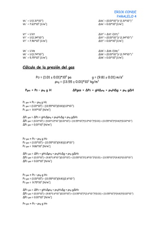 ERICK CONDE
                                                                                                 PARALELO 4
V6´ = 1/(1.31*10-6)                                                            ∆V6´= (0.01*10-6)/ (1.31*10-6) 2
V6´ = 7.63*105 [1/m3]                                                          ∆V6´= 0.01*105 [1/m3]



V7´ = 1/V7                                                                     ∆V7´= ∆V7 /(V7) 2
V7´ = 1/(1.34*10-6)                                                            ∆V7´= (0.01*10-6)/ (1.34*10-6) 2
V7´ = 7.46*105 [1/m3]                                                          ∆V7´= 0.01*105 [1/m3]



V8´ = 1/V8                                                                     ∆V8´= ∆V8 /(V8) 2
V8´ = 1/(1.74*10-6)                                                            ∆V8´= (0.01*10-6)/ (1.74*10-6) 2
V8´ = 5.75*105 [1/m3]                                                          ∆V8´= 0.01*105 [1/m3]



Cálculo de la presión del gas

                PO = (1.01 ± 0.01)*105 pa               g = (9.81 ± 0.01) m/s2
                              ρhg = (13.55 ± 0.01)*103 kg/m3

     Pgas = P0 – ρhg g H                             ∆Pgas = ∆P0 + gH∆ρhg + ρhgH∆g + ρhg g∆H



P1 gas = P0 – ρhg g H1
P1 gas = (1.01*105) – (13.55*103)(9.81)(1.0*10-2)
P1 gas = 9.97*104 [N/m2]

∆P1   gas = ∆P0 + gH1∆ρhg + ρhgH1∆g + ρhg g∆H1
∆P1   gas = (0.01*105) + (9.81*1.0*10-2)(0.01*103) + (13.55*103)*(1.0*10-2)*(0.01) + (13.55*103)*(9.81)*(0.02*10-2)
∆P1   gas = 0.01*10 [N/m ]
                    4        2




P2   gas = P0 – ρhg g H2
P2   gas = (1.01*10 ) – (13.55*10 )(9.81)(1.8*10 )
                   5             3              -2


P2   gas = 9.86*10 [N/m ]
                   4       2




∆P2    gas = ∆P0 + gH2∆ρhg + ρhgH2∆g + ρhg g∆H2
∆P2    gas = (0.01*10 ) + (9.81*1.8*10 )(0.01*10 ) + (13.55*10 )*(1.8*10 )*(0.01) + (13.55*10 )*(9.81)*(0.02*10 )
                     5                -2        3             3         -2                   3                 -2


∆P2    gas = 0.01*10 [N/m ]
                     4        2




P3   gas = P0 – ρhg g H3
P3   gas = (1.01*105) – (13.55*103)(9.81)(2.6*10-2)
P3   gas = 9.75*10 [N/m ]
                   4       2




∆P3    gas = ∆P0 + gH3∆ρhg + ρhgH3∆g + ρhg g∆H3
∆P3    gas = (0.01*105) + (9.81*2.6*10-2)(0.01*103) + (13.55*103)*(2.6*10-2)*(0.01) + (13.55*103)*(9.81)*(0.02*10-2)
∆P3    gas = 0.01*10 [N/m ]
                     4        2




P4   gas   = P0 – ρhg g H4
 