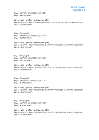 ERICK CONDE
                                                                                                 PARALELO 4
P4   gas = (1.01*105) – (13.55*103)(9.81)(3.1*10-2)
P4   gas = 9.69*10 [N/m ]
                   4       2




∆P4    gas = ∆P0 + gH4∆ρhg + ρhgH4∆g + ρhg g∆H4
∆P4    gas = (0.01*10 ) + (9.81*3.1*10 )(0.01*10 ) + (13.55*10 )*(3.1*10 )*(0.01) + (13.55*10 )*(9.81)*(0.02*10 )
                     5                -2        3             3         -2                   3                 -2


∆P4    gas = 0.01*10 [N/m ]
                     4        2




P5   gas = P0 – ρhg g H5
P5   gas = (1.01*10 ) – (13.55*10 )(9.81)(3.6*10 )
                   5             3              -2


P5   gas = 9.62*10 [N/m ]
                   4       2




∆P5    gas = ∆P0 + gH5∆ρhg + ρhgH5∆g + ρhg g∆H5
∆P5    gas = (0.01*10 ) + (9.81*3.6*10 )(0.01*10 ) + (13.55*10 )*(3.6*10 )*(0.01) + (13.55*10 )*(9.81)*(0.02*10 )
                     5                -2        3             3         -2                   3                 -2


∆P5    gas = 0.01*10 [N/m ]
                     4        2




P6   gas = P0 – ρhg g H6
P6   gas = (1.01*10 ) – (13.55*10 )(9.81)(4.3*10 )
                   5             3              -2


P6   gas = 9.53*10 [N/m ]
                   4       2




∆P6    gas = ∆P0 + gH6∆ρhg + ρhgH6∆g + ρhg g∆H6
∆P6    gas = (0.01*10 ) + (9.81*4.3*10 )(0.01*10 ) + (13.55*10 )*(4.3*10 )*(0.01) + (13.55*10 )*(9.81)*(0.02*10 )
                     5                -2        3             3         -2                   3                 -2


∆P6    gas = 0.01*10 [N/m ]
                     4        2




P7   gas = P0 – ρhg g H7
P7   gas = (1.01*105) – (13.55*103)(9.81)(4.7*10-2)
P7   gas = 9.46*10 [N/m ]
                   4       2




∆P7    gas = ∆P0 + gH7∆ρhg + ρhgH7∆g + ρhg g∆H7
∆P7    gas = (0.01*105) + (9.81*4.7*10-2)(0.01*103) + (13.55*103)*(4.7*10-2)*(0.01) + (13.55*103)*(9.81)*(0.02*10-2)
∆P7    gas = 0.01*10 [N/m ]
                     4        2




P8   gas = P0 – ρhg g H8
P8   gas = (1.01*105) – (13.55*103)(9.81)(5.7*10-2)
P8   gas = 9.34*10 [N/m ]
                   4       2




∆P8    gas = ∆P0 + gH8∆ρhg + ρhgH8∆g + ρhg g∆H8
∆P8    gas = (0.01*105) + (9.81*5.7*10-2)(0.01*103) + (13.55*103)*(5.7*10-2)*(0.01) + (13.55*103)*(9.81)*(0.02*10-2)
∆P8    gas = 0.01*10 [N/m ]
                     4        2
 