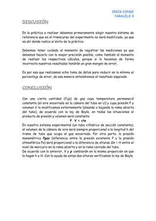 ERICK CONDE
                                                               PARALELO 4
DISCUSIÓN

En la práctica a realizar debemos primeramente elegir nuestro sistema de
referencia que en el transcurso del experimento no será modificado, ya que
es ahí donde radica el éxito de la práctica

Debemos tener cuidado al momento de registrar las mediciones ya que
debemos hacerlo con la mayor precisión posible, como también al momento
de realizar los respectivos cálculos, porque si lo hacemos de forma
incorrecta nuestros resultados tendrán un gran margen de error,

Es por eso que realizamos ocho toma de datos para reducir en lo mínimo el
porcentaje de error, de esa manera obtendremos el resultado esperado


CONCLUSIÓN

Con una cierta cantidad (fija) de gas cuya temperatura permaneció
constante (el aire encerrado en la cámara del tubo en U) y cuya presión P y
volumen V lo modificamos externamente (alzando o bajando la rama abierta
del tubo), de acuerdo con la ley de Boyle, en todas las situaciones el
producto de presión y volumen será constante:
                                 P V = cte
En nuestro sistema experimental (un tubo cilíndrico de sección constante),
el volumen de la cámara de aire será siempre proporcional a la longitud h del
tramo de tubo que ocupa el gas encerrado. Por otra parte, la presión
manométrica Pgas (diferencia entre la presión existente P y la presión
atmosférica Po) será proporcional a la diferencia de alturas Δh = H entre el
nivel de mercurio en la rama abierta y en la rama cerrada del tubo.
De acuerdo con lo anterior, V y p cambiarán en la misma proporción en que
lo hagan h y H. Con la ayuda de estas dos alturas verificamos la ley de Boyle.
 