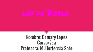 ley de Boyle
Nombre: Damary Lopez
Curso: 7ºa
Profesora: M .Hortencia Soto
 