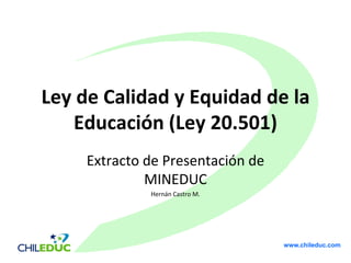 Ley de Calidad y Equidad de la
   Educación (Ley 20.501)
     Extracto de Presentación de
              MINEDUC
              Hernán Castro M.




                                   www.chileduc.com
 