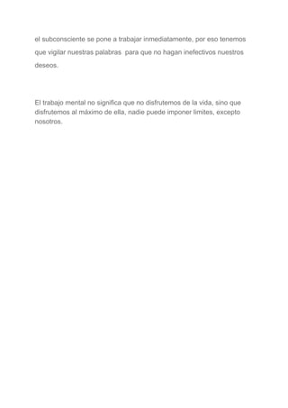 el subconsciente se pone a trabajar inmediatamente, por eso tenemos 
que vigilar nuestras palabras  para que no hagan inefectivos nuestros 
deseos. 
  
El trabajo mental no significa que no disfrutemos de la vida, sino que 
disfrutemos al máximo de ella, nadie puede imponer limites, excepto 
nosotros. 
 
 