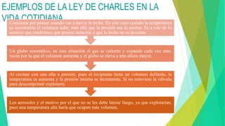 EJEMPLOS DE LA LEY DE CHARLES EN LA
VIDA COTIDIANA
Los aerosoles y el motivo por el que no se les debe lanzar fuego, ya que explotarían,
pues una temperatura alta haría que ocupen más volumen.
Al cocinar con una olla a presión, pues el recipiente tiene un volumen definido, la
temperatura se aumenta y la presión interna se incrementa. Si no estuviese la válvula
para descomprimir explotaría.
Un globo aerostático, en esta situación el gas se caliente y expande cada vez más,
razón por la que el volumen aumenta y el globo se eleva a una altura mayor.
Comienza por pensar cuando vas a hervir la leche. En este caso cuando la temperatura
se incrementa el volumen sube, más allá que la presión sea la misma. Es a raíz de lo
anterior que tendremos que prestar atención a que la leche no se derrame.
 