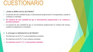 CUESTIONARIO
1. ¿Cómo se define a la Ley de Charles?
a) La presión de una cantidad de gas es directamente proporcional a la temperatura, cuando el
volumen es constante.
b) El volumen de una cantidad de gas es directamente proporcional a su volumen a
presión constante.
c) La presión de una cantidad de gas es inversamente proporcional al volumen del mismo,
cuando la temperatura es constante.
 2. ¿Con que se relaciona la Ley de Charles?
a. Se relaciona con la P y V a una temperatura constante.
b. Se relaciona con la P y T a un volumen constante.
c. Se relaciona con la V y T a una presión constante.
 