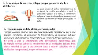 3. De acuerdo a la imagen, explique porque pertenece a la Ley
de Charles.
Al estar abierto el globo, permanece bajo la
acción de la presión atmosférica, la cual es
constante y gracias a la llama, la temperatura
del gas se eleva ocasionando un aumento en el
volumen del mismo que hace que el globo se
infle.
4. Explique a que se debe el siguiente enunciado:
“Según Jacques Charles dice que para una cierta cantidad de gas a una
presión constante, al aumentar la temperatura, el volumen del gas
aumenta y al disminuir la temperatura, el volumen del gas disminuye.”
Se debe a que la temperatura está directamente relacionada con
la energía cinética debido al movimiento de las moléculas del gas. Para
cierta cantidad de gas a una presión dada, a mayor velocidad de las
moléculas (temperatura), mayor volumen del gas.
 
