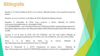 Bibliografia
Briceño, G. (15 de Noviembre de 2018). Ley de Charles. Obtenido de https://www.euston96.com/ley-de-
charles/
Ejemplos de la Ley de Charles. (6 de Marzo de 2018). Obtenido de Quimica General.
Granados, S. (Diciembre de 2018). Gases perfectos o ideales. Obtenido de SciELO:
cielo.org.mx/scielo.php?script=sci_arttext&pid=S2448-
87712018000300006#:~:text=En%20esta%20ley%2C%20Charles%20dice,significa%20movimiento%2
0de%20las%20partículas.&text=Se%20expresa%20por%20la%20fórmula,igual%20a%20la%20constant
e%20K.
Lescano, Y. (12 de Junio de 2019). LEY DE CHARLES.- LEY DE LOS GASES. Obtenido de
https://www.researchgate.net/publication/333716936_LEY_DE_CHARLES-_LEY_DE_LOS_GASES
Sierra, J. (3 de Marzo de 2016). Ley de Charles. Obtenido de
http://depa.fquim.unam.mx/amyd/archivero/Clase_9_32389.pdf
Wayne E. Wentworth, S. J. (1975). Fundamentos de química física. . Obtenido de
https://books.google.com.cu/books?id=X0G9GSn0ImsC&printsec=frontcover#v=onepage&q&f=false
 