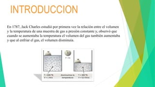 En 1787, Jack Charles estudió por primera vez la relación entre el volumen
y la temperatura de una muestra de gas a presión constante y, observó que
cuando se aumentaba la temperatura el volumen del gas también aumentaba
y que al enfriar el gas, el volumen disminuía.
INTRODUCCION
 
