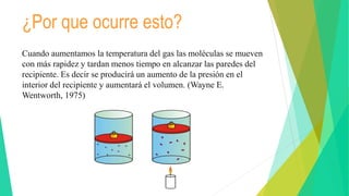 ¿Por que ocurre esto?
Cuando aumentamos la temperatura del gas las moléculas se mueven
con más rapidez y tardan menos tiempo en alcanzar las paredes del
recipiente. Es decir se producirá un aumento de la presión en el
interior del recipiente y aumentará el volumen. (Wayne E.
Wentworth, 1975)
 