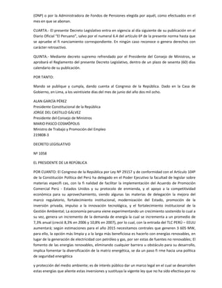 (ONP) o por la Administradora de Fondos de Pensiones elegida por aquél, como efectuados en el
mes en que se abonan.
CUARTA.- El presente Decreto Legislativo entra en vigencia al día siguiente de su publicación en el
Diario Oficial “El Peruano”, salvo por el numeral 6.4 del artículo 6º de la presente norma hasta que
se apruebe el fi nanciamiento correspondiente. En ningún caso reconoce o genera derechos con
carácter retroactivo.
QUINTA.- Mediante decreto supremo refrendado por el Presidente del Consejo de Ministros, se
aprobará el Reglamento del presente Decreto Legislativo, dentro de un plazo de sesenta (60) días
calendario de su publicación.
POR TANTO:
Mando se publique y cumpla, dando cuenta al Congreso de la República. Dado en la Casa de
Gobierno, en Lima, a los veintisiete días del mes de junio del año dos mil ocho.
ALAN GARCÍA PÉREZ
Presidente Constitucional de la República
JORGE DEL CASTILLO GÁLVEZ
Presidente del Consejo de Ministros
MARIO PASCO COSMÓPOLIS
Ministro de Trabajo y Promoción del Empleo
219808-3
DECRETO LEGISLATIVO
Nº 1058
EL PRESIDENTE DE LA REPÚBLICA
POR CUANTO: El Congreso de la República por Ley Nº 29157 y de conformidad con el Artículo 104º
de la Constitución Política del Perú ha delegado en el Poder Ejecutivo la facultad de legislar sobre
materias específi cas, con la fi nalidad de facilitar la implementación del Acuerdo de Promoción
Comercial Perú - Estados Unidos y su protocolo de enmienda, y el apoyo a la competitividad
económica para su aprovechamiento, siendo algunas las materias de delegación la mejora del
marco regulatorio, fortalecimiento institucional, modernización del Estado, promoción de la
inversión privada, impulso a la innovación tecnológica, y el fortalecimiento institucional de la
Gestión Ambiental; La economía peruana viene experimentando un crecimiento sostenido lo cual a
su vez, genera un incremento de la demanda de energía la cual se incrementa a un promedio de
7,3% anual (creció 8,3% en 2006 y 10,8% en 2007), por lo cual, con la entrada del TLC PERÚ – EEUU
aumentará; según estimaciones para el año 2015 necesitamos centrales que generen 3 605 MW,
para ello, la opción más limpia y a la larga más beneficiosa es hacerlo con energías renovables, en
lugar de la generación de electricidad con petróleo y gas, por ser estas de fuentes no renovables; El
fomento de las energías renovables, eliminando cualquier barrera u obstáculo para su desarrollo,
implica fomentar la diversificación de la matriz energética, se da un paso fi rme hacia una política
de seguridad energética
y protección del medio ambiente; es de interés público dar un marco legal en el cual se desarrollen
estas energías que aliente estas inversiones y sustituya la vigente ley que no ha sido efectiva por no

 